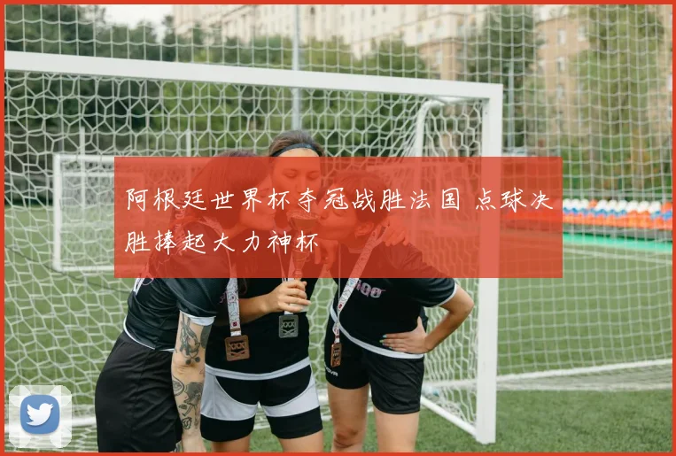 阿根廷世界杯夺冠战胜法国 点球决胜捧起大力神杯