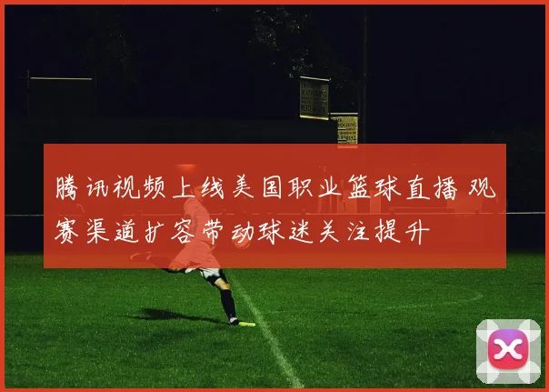 腾讯视频上线美国职业篮球直播 观赛渠道扩容带动球迷关注提升