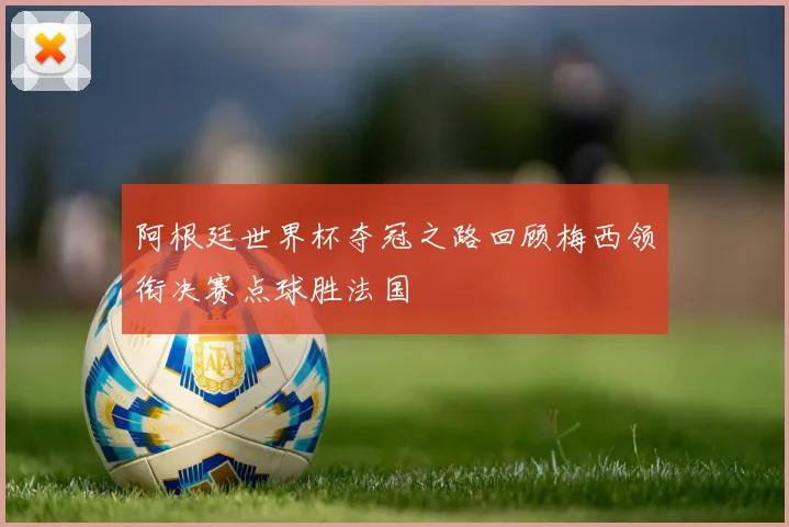 阿根廷世界杯夺冠之路回顾梅西领衔决赛点球胜法国