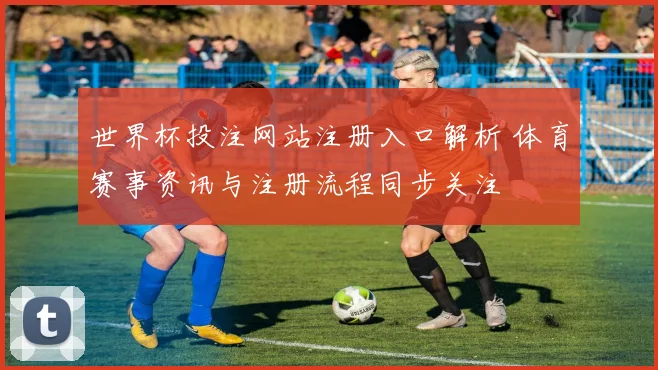 世界杯投注网站注册入口解析 体育赛事资讯与注册流程同步关注