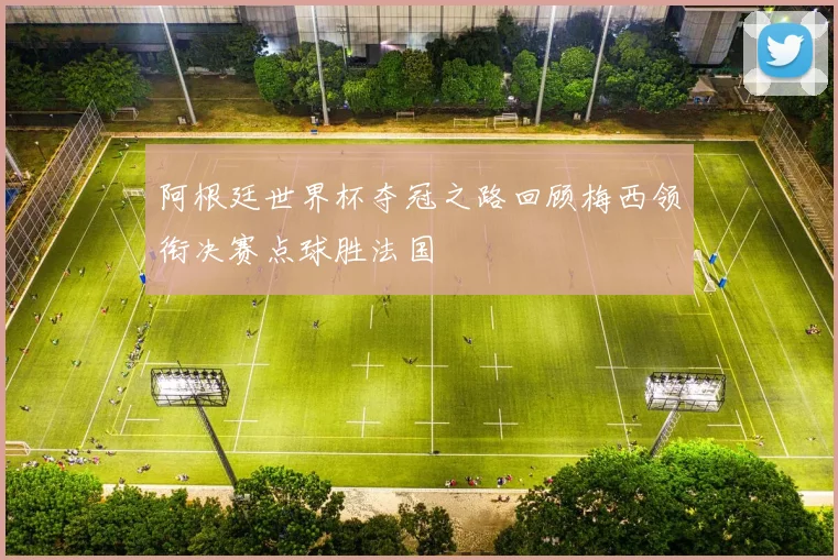 阿根廷世界杯夺冠之路回顾梅西领衔决赛点球胜法国