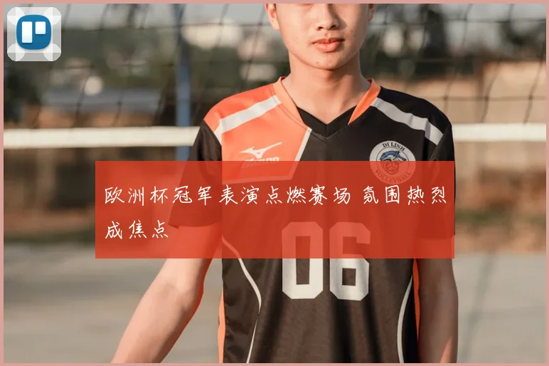 欧洲杯冠军表演点燃赛场 氛围热烈成焦点